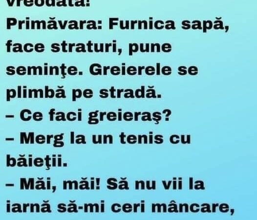 Cel mai minunat banc citit vreodată! Primăvara: Furnica sapă, face straturi, pune seminţe. Greierele se plimbă pe stradă. – Ce faci greieraş? – Merg la un tenis cu băieţii. – Măi, măi! Să nu vii la iarnă să-mi ceri mâncare, că nu stiu ce-ţi fac! Vara: Furnica seceră, coseşte, adună. Greierele trece pe stradă cu chitară în mână. – Ce faci greieraş?