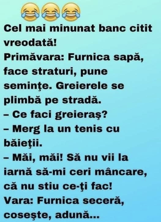 Cel mai minunat banc citit vreodată! Primăvara: Furnica sapă, face straturi, pune seminţe. Greierele se plimbă pe stradă. – Ce faci greieraş? – Merg la un tenis cu băieţii. – Măi, măi! Să nu vii la iarnă să-mi ceri mâncare, că nu stiu ce-ţi fac! Vara: Furnica seceră, coseşte, adună. Greierele trece pe stradă cu chitară în mână. – Ce faci greieraş?